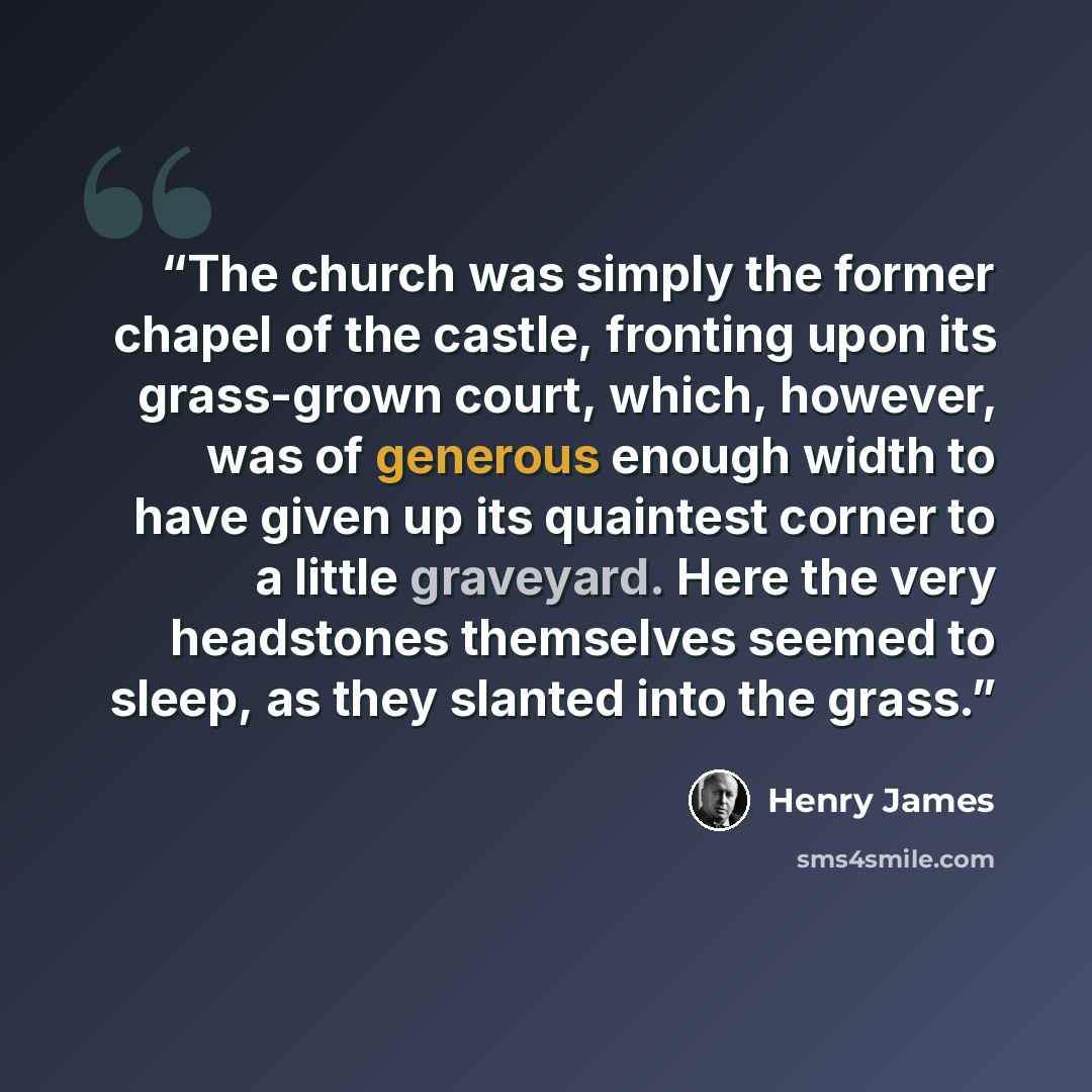 “The church was simply the former chapel of the castle, fronting upon its grass-grown court, which, however, was of generous enough width to have given up its quaintest corner to a little graveyard. Here the very headstones themselves seemed to sleep, as they slanted into the grass.” quote by Henry James