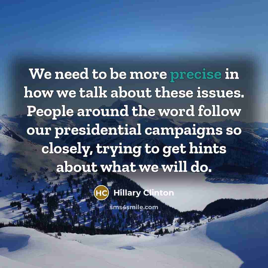 “We need to be more precise in how we talk about these issues. People around the word follow our presidential campaigns so closely, trying to get hints about what we will do.” quote by Hillary Clinton