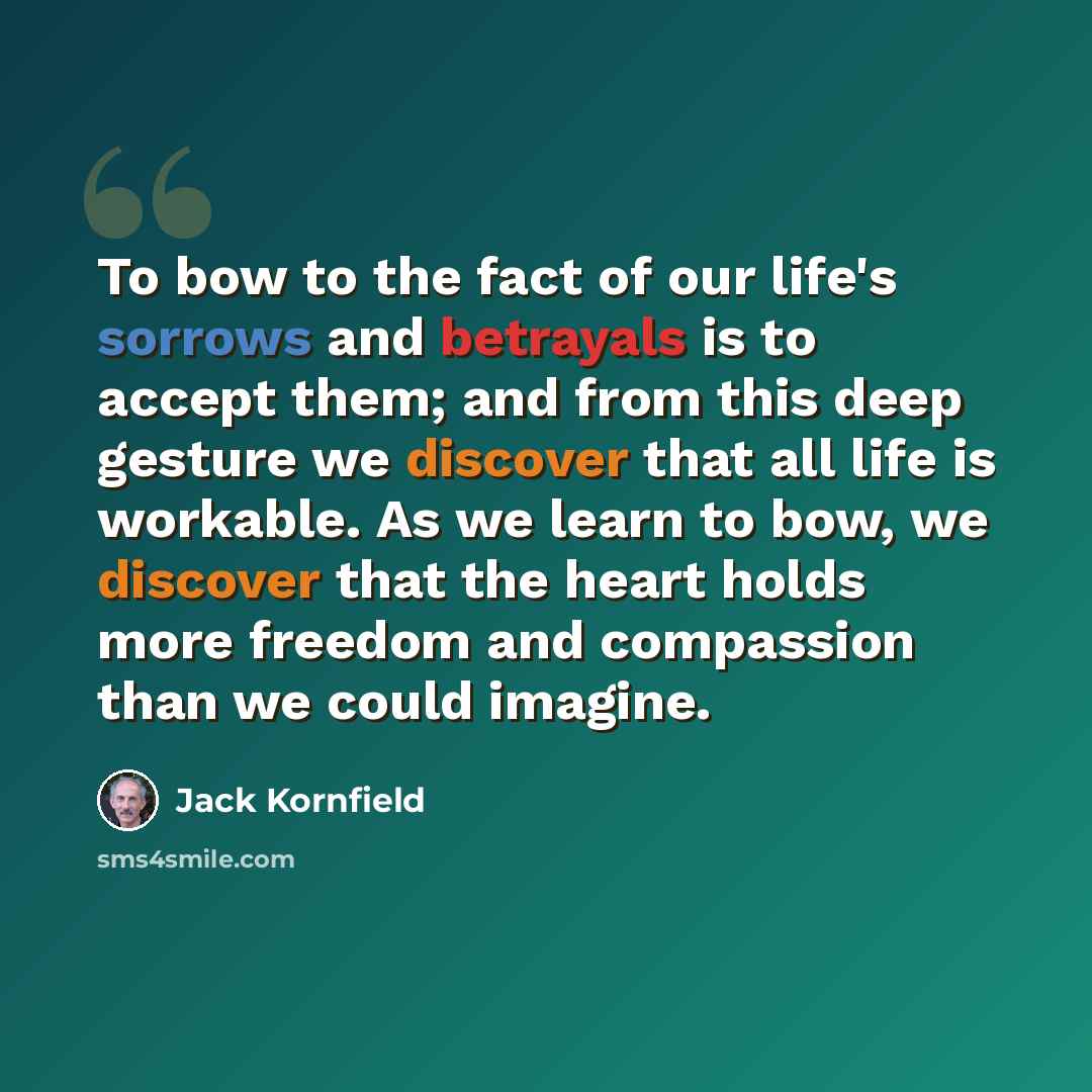 “To bow to the fact of our life's sorrows and betrayals is to accept them; and from this deep gesture we discover that all life is workable. As we learn to bow, we discover that the heart holds more freedom and compassion than we could imagine.” quote by Jack Kornfield