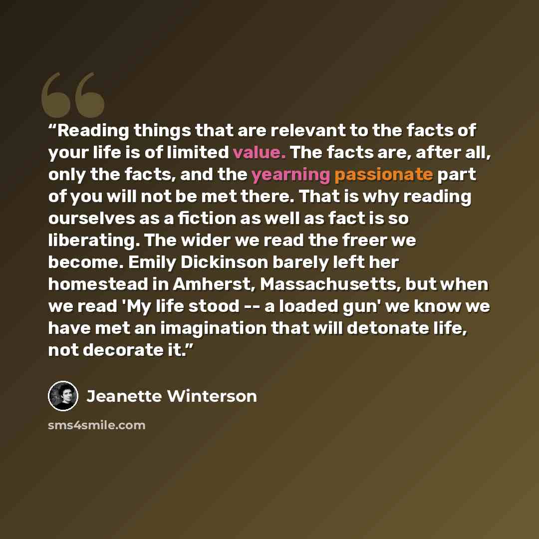 “Reading things that are relevant to the facts of your life is of limited value. The facts are, after all, only the facts, and the yearning passionate part of you will not be met there. That is why reading ourselves as a fiction as well as fact is so liberating. The wider we read the freer we…” quote by Jeanette Winterson