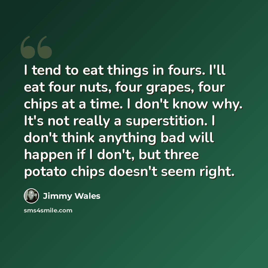 “I tend to eat things in fours. I'll eat four nuts, four grapes, four chips at a time. I don't know why. It's not really a superstition. I don't think anything bad will happen if I don't, but three potato chips doesn't seem right.” quote by Jimmy Wales