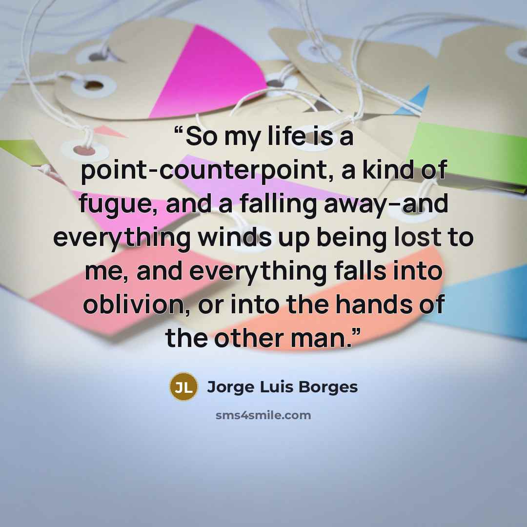 “So my life is a point-counterpoint, a kind of fugue, and a falling away–and everything winds up being lost to me, and everything falls into oblivion, or into the hands of the other man.” quote by Jorge Luis Borges