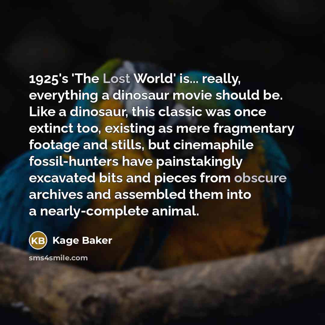 “1925's 'The Lost World' is... really, everything a dinosaur movie should be. Like a dinosaur, this classic was once extinct too, existing as mere fragmentary footage and stills, but cinemaphile fossil-hunters have painstakingly excavated bits and pieces from obscure archives and assembled them…” quote by Kage Baker