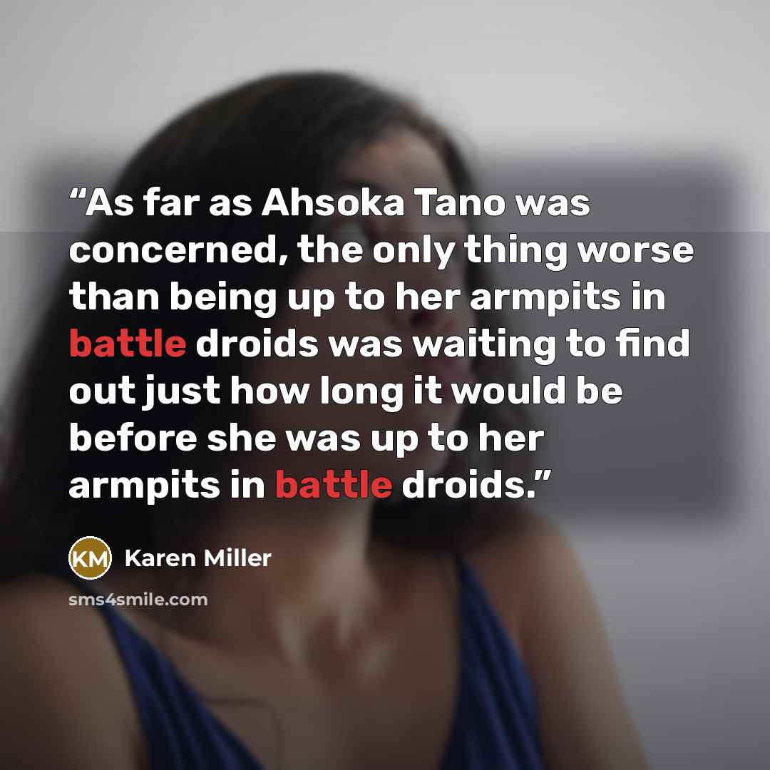 “As far as Ahsoka Tano was concerned, the only thing worse than being up to her armpits in battle droids was waiting to find out just how long it would be before she was up to her armpits in battle droids.” quote by Karen Miller