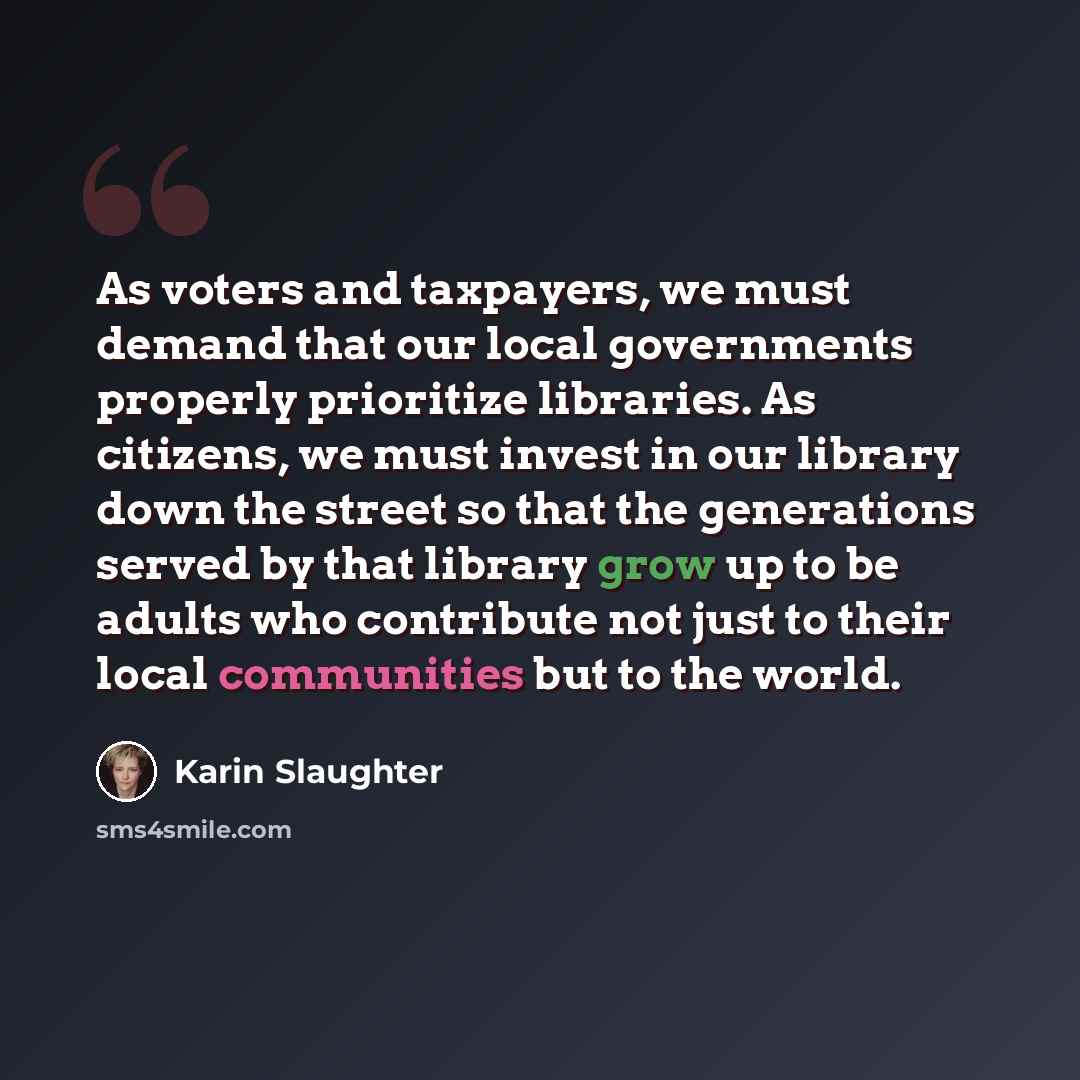 “As voters and taxpayers, we must demand that our local governments properly prioritize libraries. As citizens, we must invest in our library down the street so that the generations served by that library grow up to be adults who contribute not just to their local communities but to the world.” quote by Karin Slaughter
