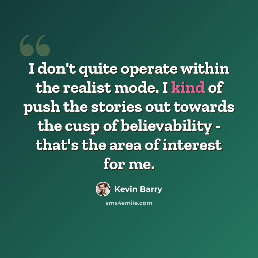 “I don't quite operate within the realist mode. I kind of push the stories out towards the cusp of believability - that's the area of interest for me.” quote by Kevin Barry