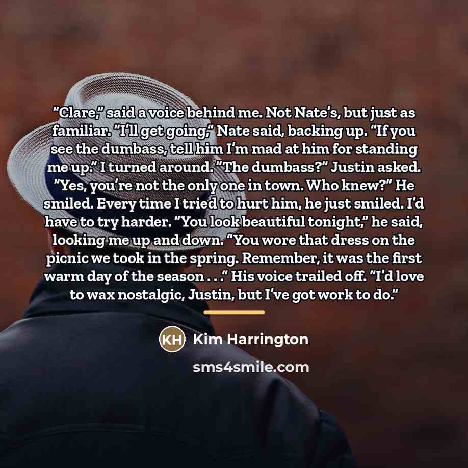 “Clare,” said a voice behind me. Not Nate’s, but just as familiar. “I’ll get going,” Nate said, backing up. “If you see the dumbass, tell him I’m mad at him for standing me up.” I turned around. “The dumbass?” Justin asked. “Yes, you’re not the only one in town. Who knew?” He smiled. Every time I…” quote by Kim Harrington