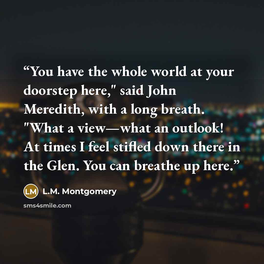 “You have the whole world at your doorstep here," said John Meredith, with a long breath. "What a view—what an outlook! At times I feel stifled down there in the Glen. You can breathe up here.” quote by L.M. Montgomery