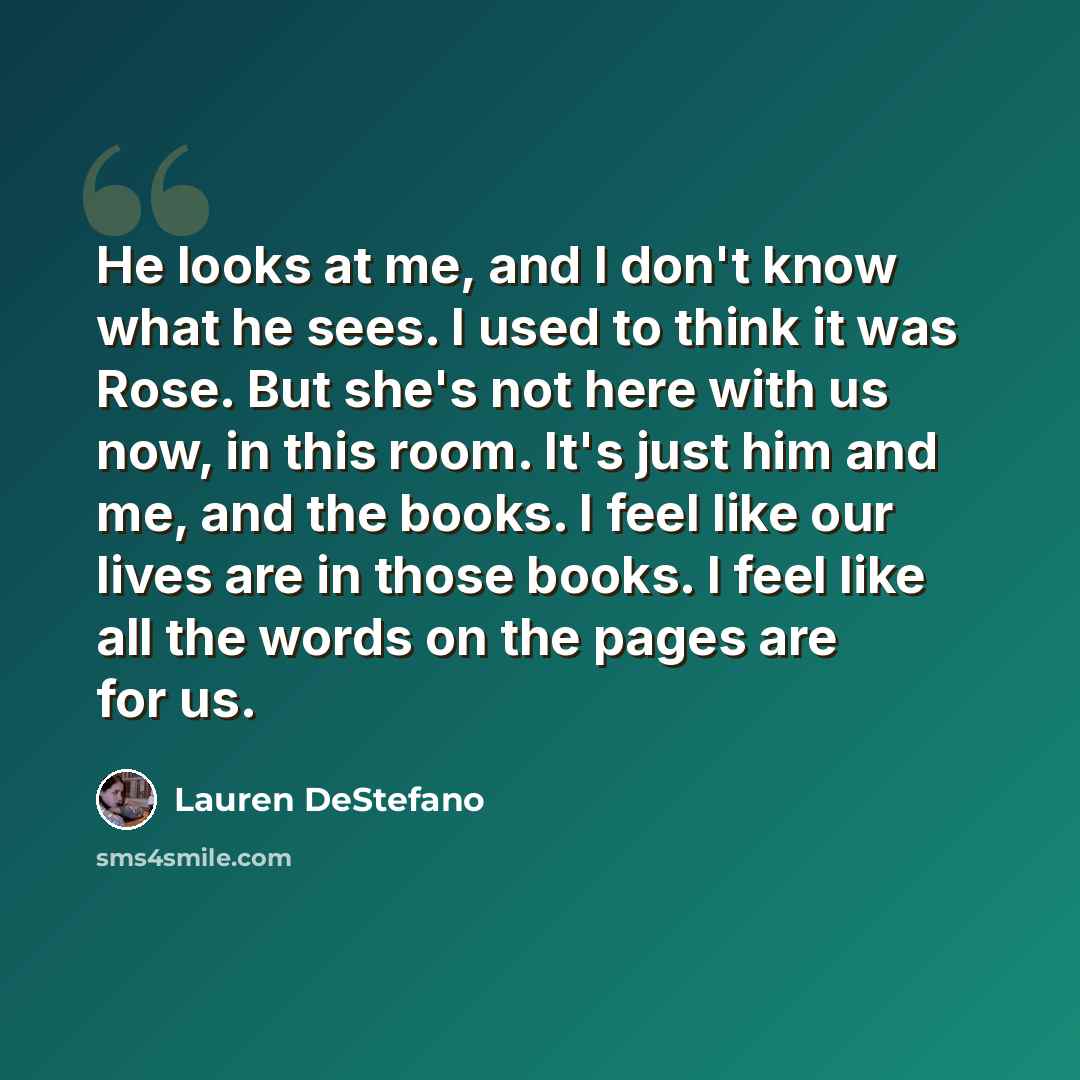 “He looks at me, and I don't know what he sees. I used to think it was Rose. But she's not here with us now, in this room. It's just him and me, and the books. I feel like our lives are in those books. I feel like all the words on the pages are for us.” quote by Lauren DeStefano