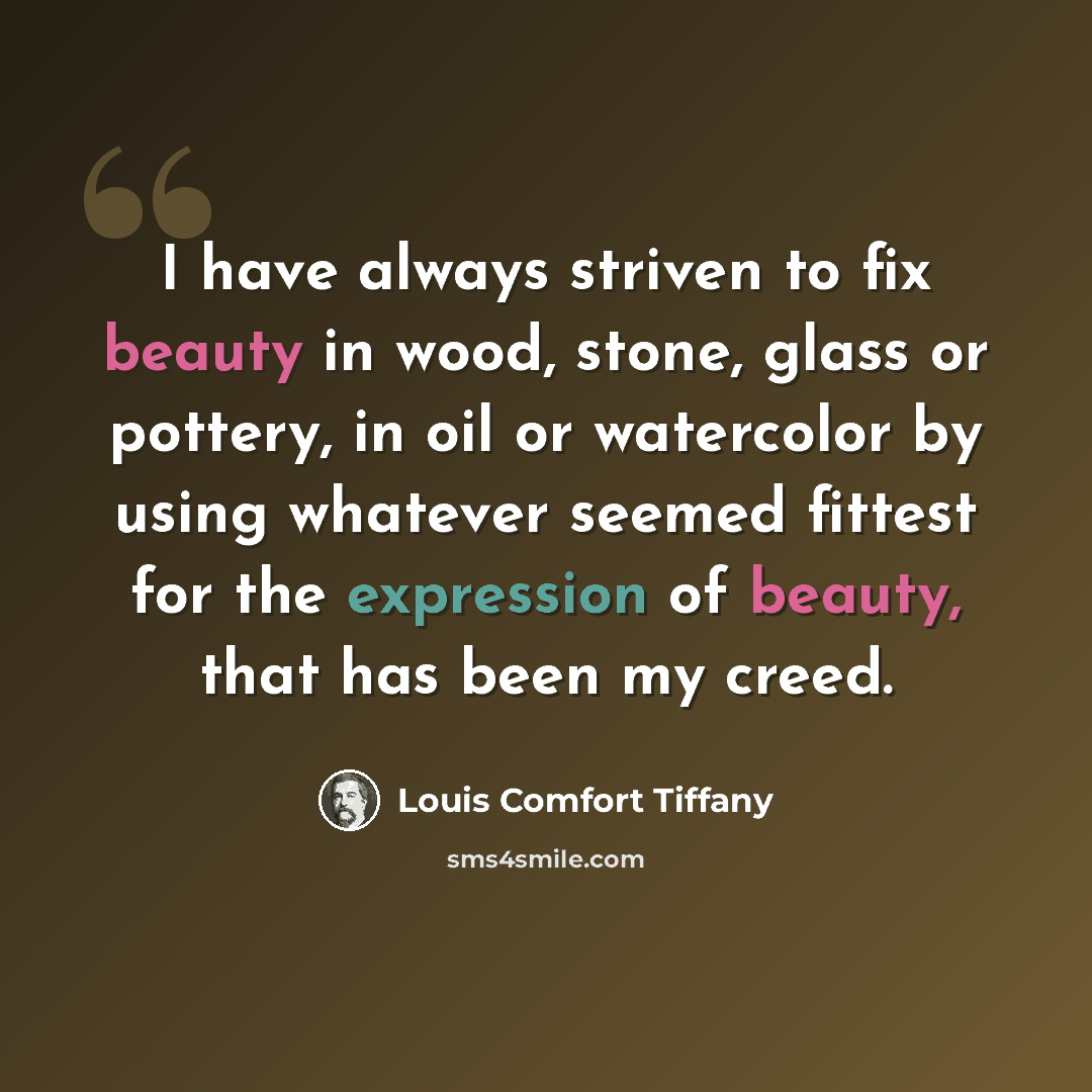 “I have always striven to fix beauty in wood, stone, glass or pottery, in oil or watercolor by using whatever seemed fittest for the expression of beauty, that has been my creed.” quote by Louis Comfort Tiffany