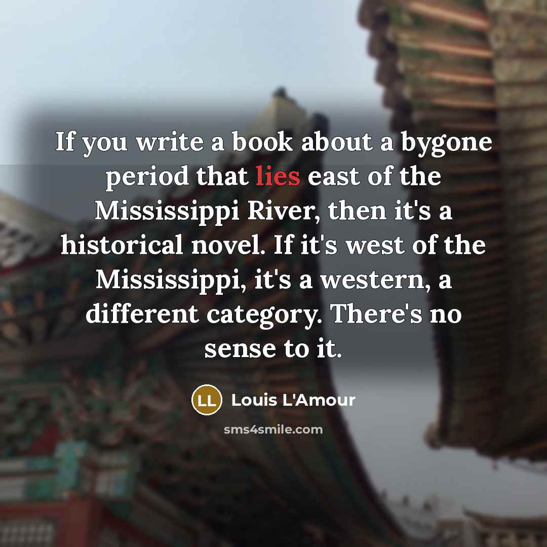 “If you write a book about a bygone period that lies east of the Mississippi River, then it's a historical novel. If it's west of the Mississippi, it's a western, a different category. There's no sense to it.” quote by Louis L'Amour