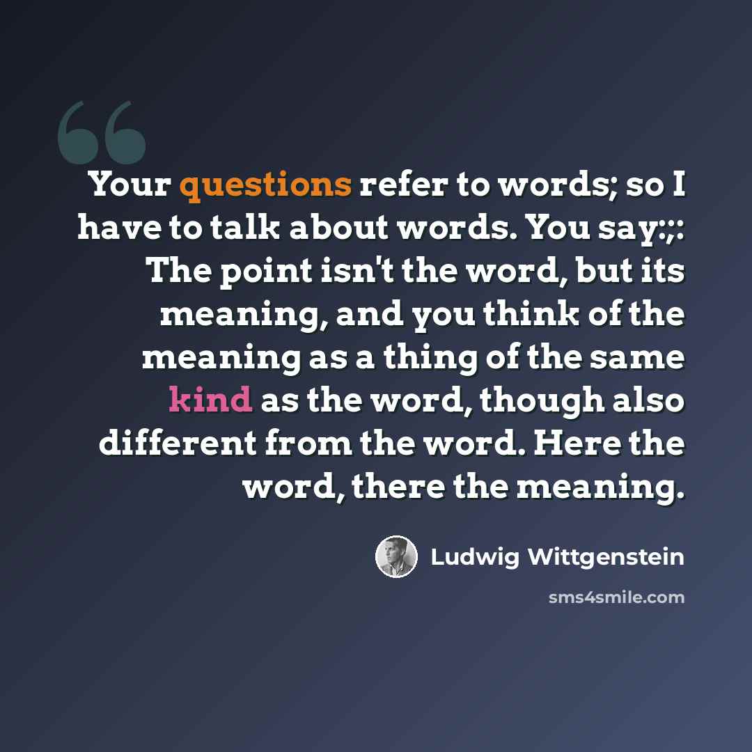 “Your questions refer to words; so I have to talk about words. You say:;: The point isn't the word, but its meaning, and you think of the meaning as a thing of the same kind as the word, though also different from the word. Here the word, there the meaning.” quote by Ludwig Wittgenstein