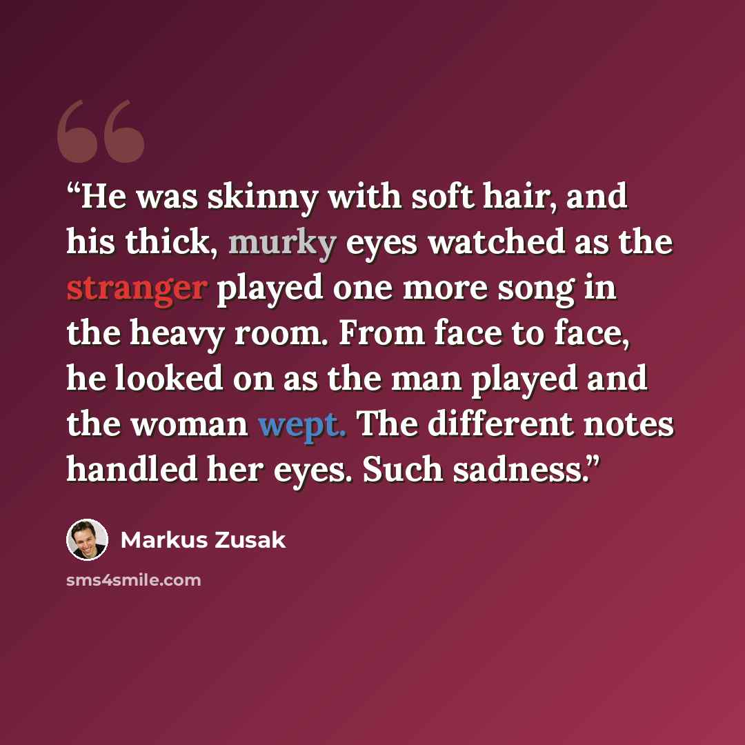 “He was skinny with soft hair, and his thick, murky eyes watched as the stranger played one more song in the heavy room. From face to face, he looked on as the man played and the woman wept. The different notes handled her eyes. Such sadness.” quote by Markus Zusak