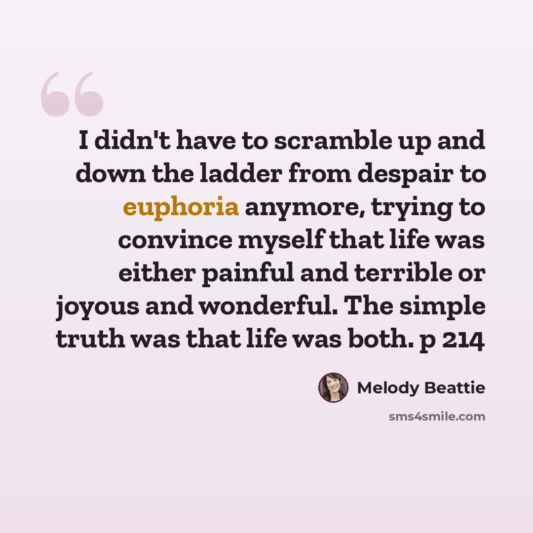 “I didn't have to scramble up and down the ladder from despair to euphoria anymore, trying to convince myself that life was either painful and terrible or joyous and wonderful. The simple truth was that life was both. p 214” quote by Melody Beattie