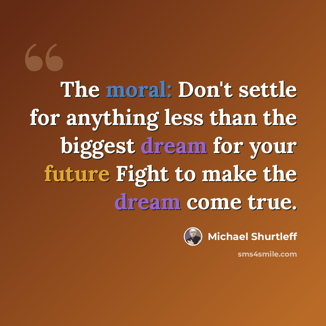 “The moral: Don't settle for anything less than the biggest dream for your future Fight to make the dream come true.” quote by Michael Shurtleff
