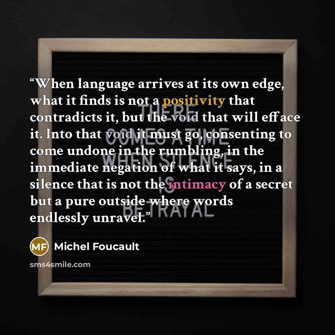 “When language arrives at its own edge, what it finds is not a positivity that contradicts it, but the void that will efface it. Into that void it must go, consenting to come undone in the rumbling, in the immediate negation of what it says, in a silence that is not the intimacy of a secret but a…” quote by Michel Foucault