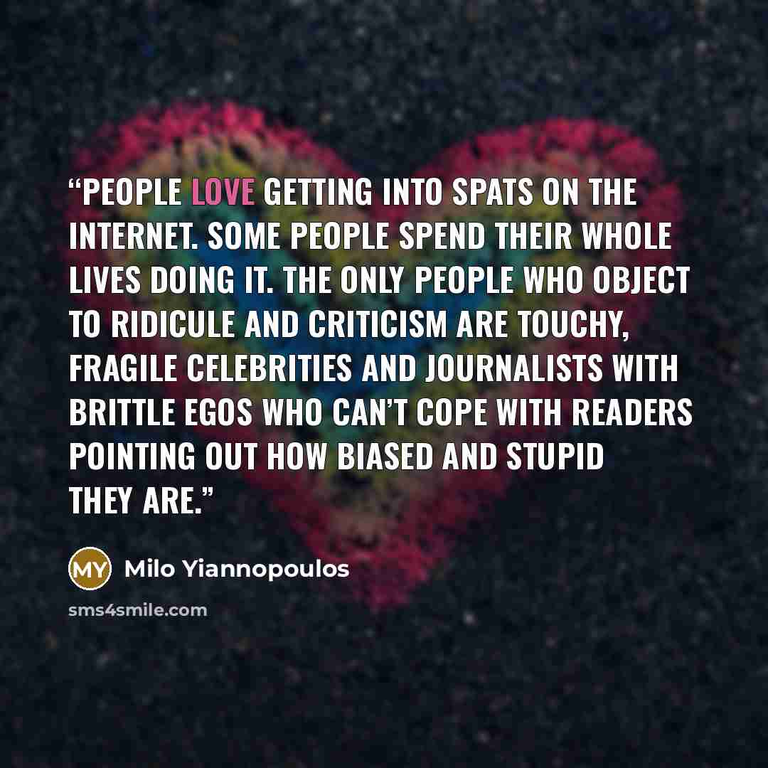 “People love getting into spats on the internet. Some people spend their whole lives doing it. The only people who object to ridicule and criticism are touchy, fragile celebrities and journalists with brittle egos who can’t cope with readers pointing out how biased and stupid they are.” quote by Milo Yiannopoulos