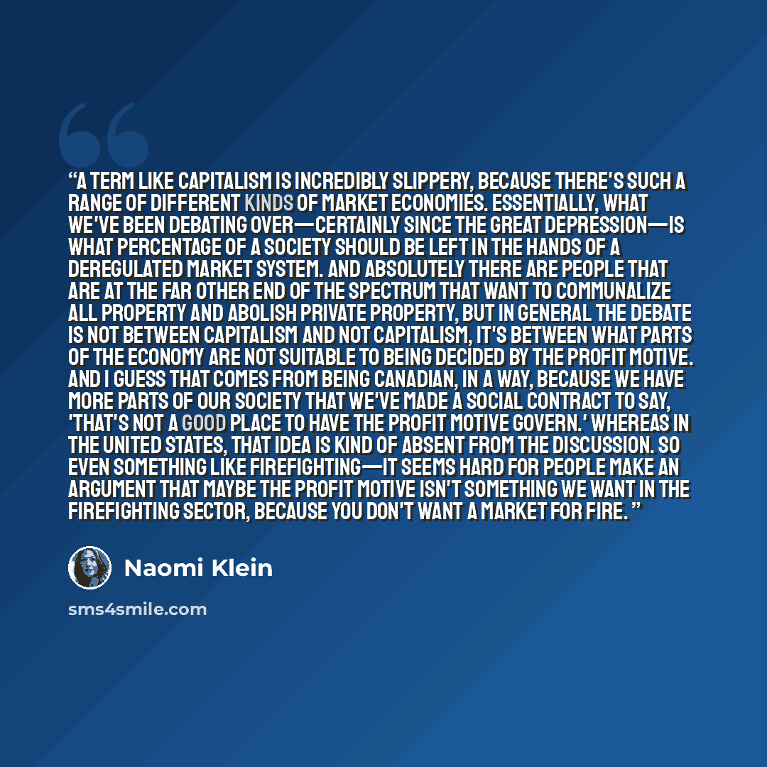“A term like capitalism is incredibly slippery, because there's such a range of different kinds of market economies. Essentially, what we've been debating over—certainly since the Great Depression—is what percentage of a society should be left in the hands of a deregulated market system. And…” quote by Naomi Klein