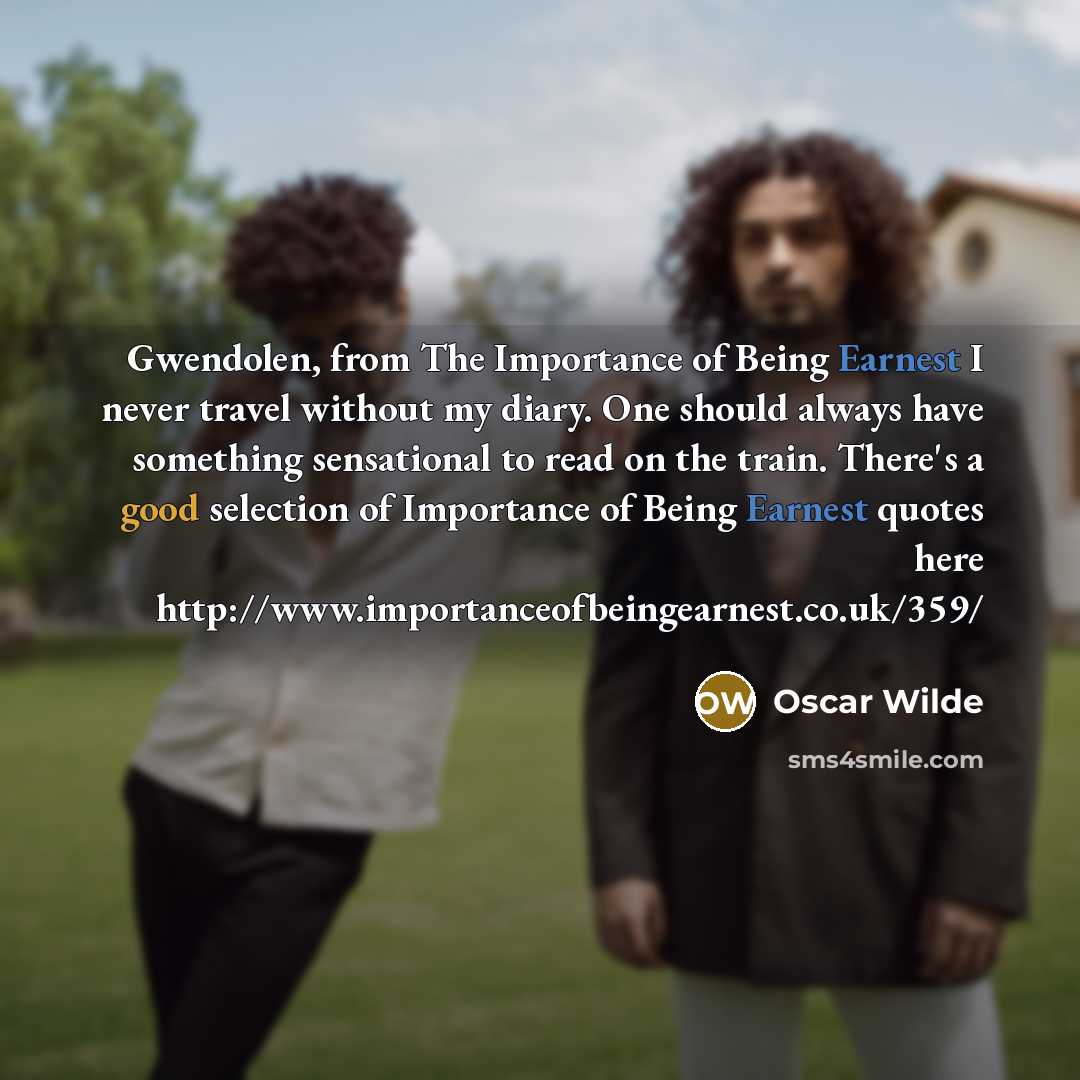 “Gwendolen, from The Importance of Being Earnest I never travel without my diary. One should always have something sensational to read on the train. There's a good selection of Importance of Being Earnest quotes here http://www.importanceofbeingearnest.co.uk/359/” quote by Oscar Wilde