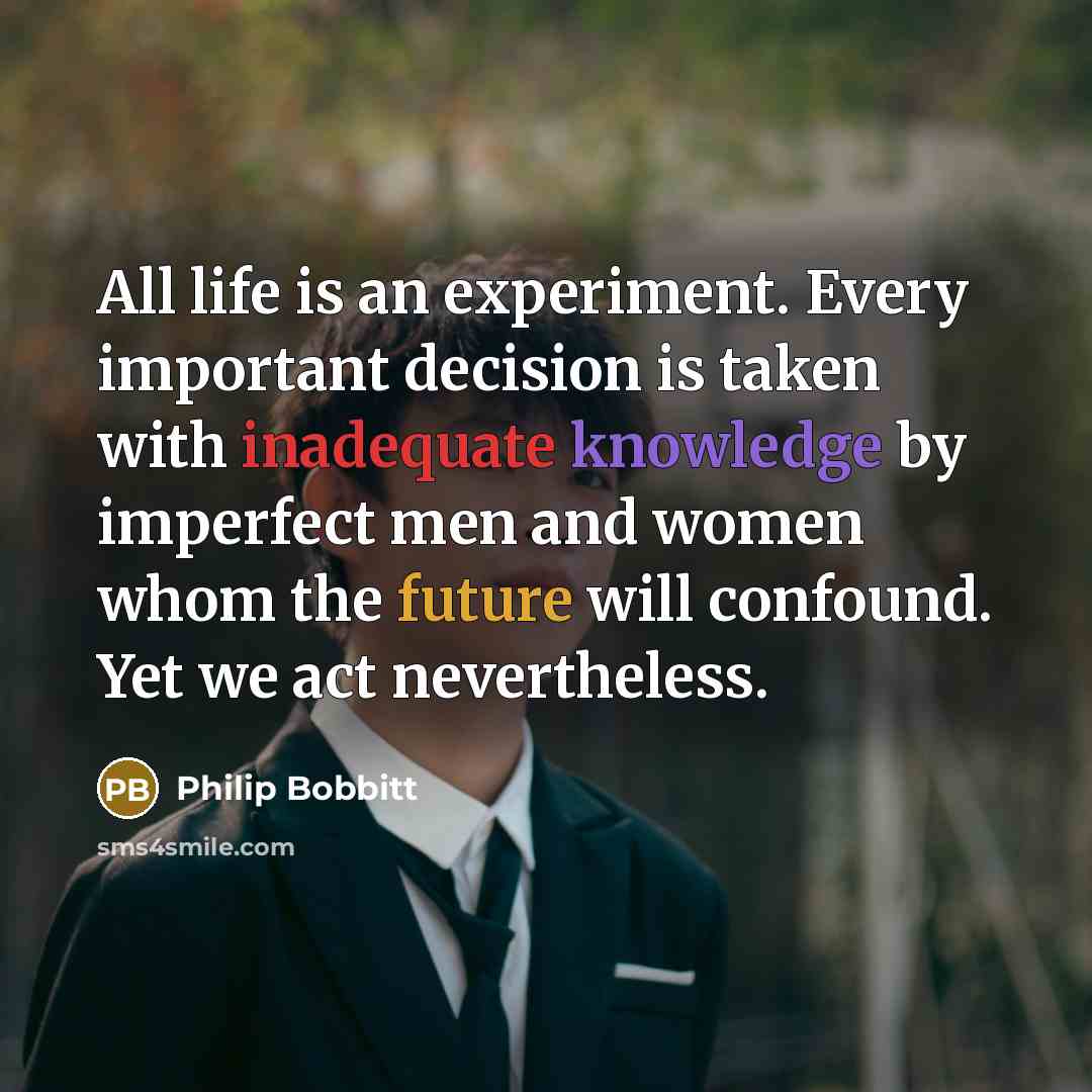 “All life is an experiment. Every important decision is taken with inadequate knowledge by imperfect men and women whom the future will confound. Yet we act nevertheless.” quote by Philip Bobbitt