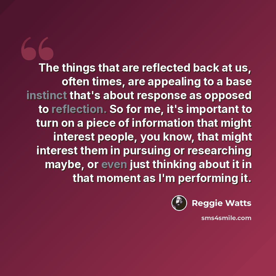 “The things that are reflected back at us, often times, are appealing to a base instinct that's about response as opposed to reflection. So for me, it's important to turn on a piece of information that might interest people, you know, that might interest them in pursuing or researching maybe, or…” quote by Reggie Watts