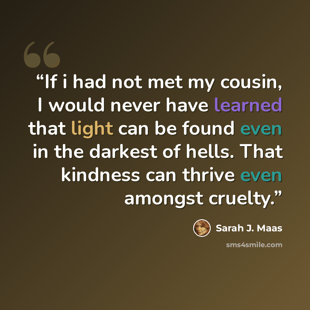 “If i had not met my cousin, I would never have learned that light can be found even in the darkest of hells. That kindness can thrive even amongst cruelty.” quote by Sarah J. Maas
