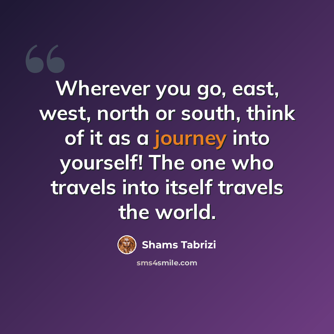 “Wherever you go, east, west, north or south, think of it as a journey into yourself! The one who travels into itself travels the world.” quote by Shams Tabrizi