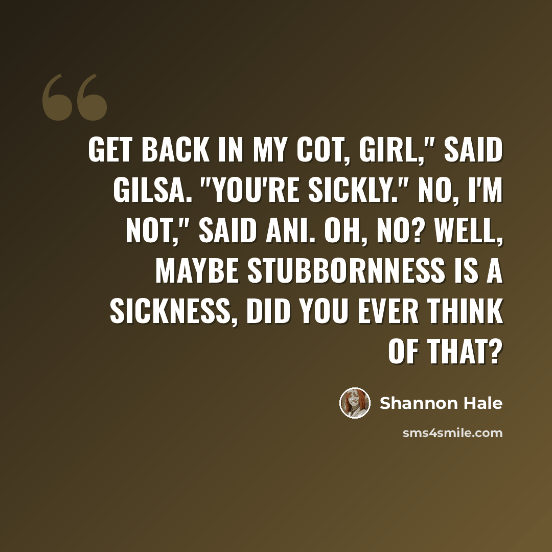 “Get back in my cot, girl," said Gilsa. "You're sickly." No, I'm not," said Ani. Oh, no? Well, maybe stubbornness is a sickness, did you ever think of that?” quote by Shannon Hale