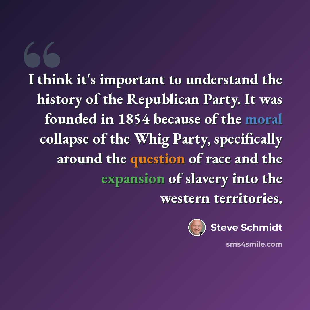 “I think it's important to understand the history of the Republican Party. It was founded in 1854 because of the moral collapse of the Whig Party, specifically around the question of race and the expansion of slavery into the western territories.” quote by Steve Schmidt