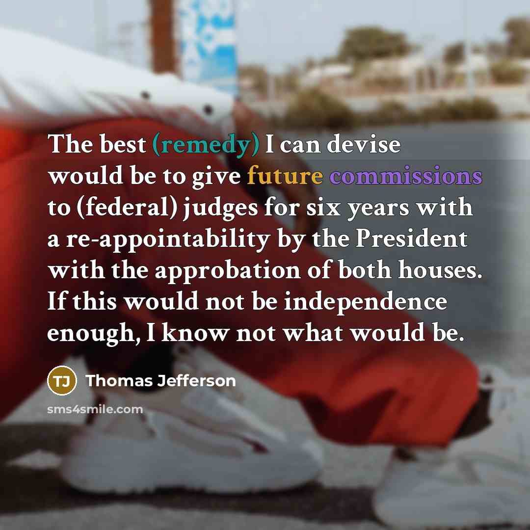 “The best (remedy) I can devise would be to give future commissions to (federal) judges for six years with a re-appointability by the President with the approbation of both houses. If this would not be independence enough, I know not what would be.” quote by Thomas Jefferson