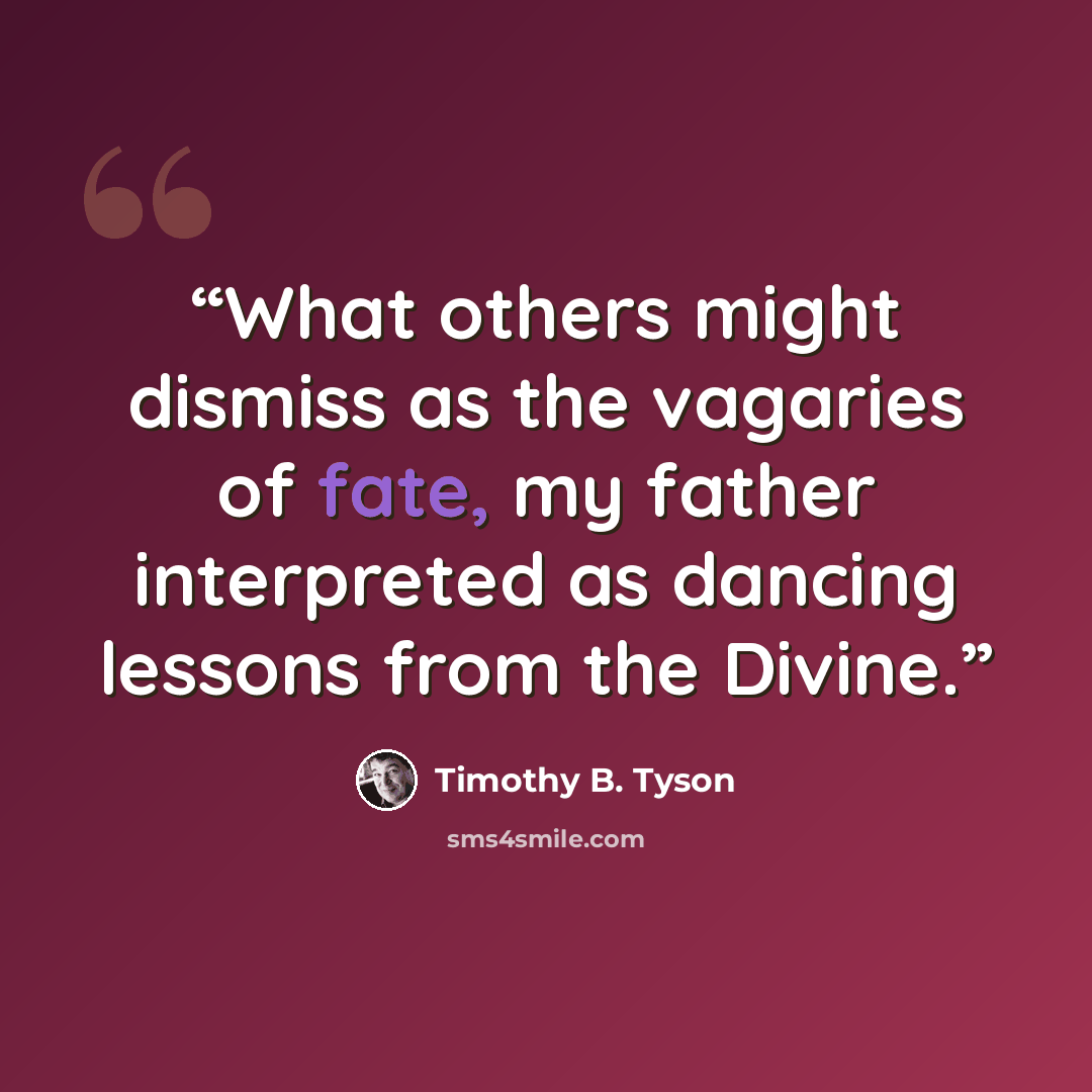 “What others might dismiss as the vagaries of fate, my father interpreted as dancing lessons from the Divine.” quote by Timothy B. Tyson