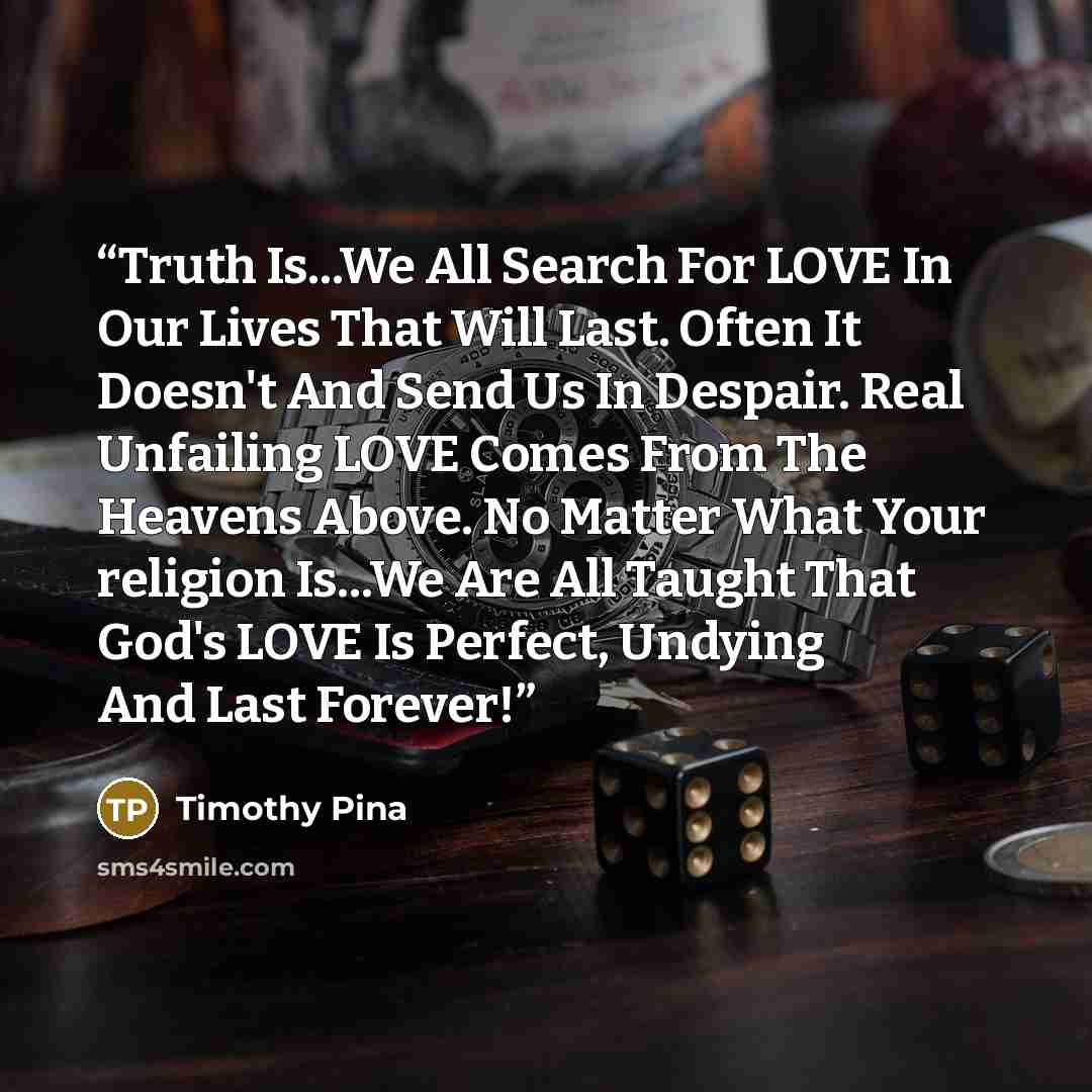 “Truth Is...We All Search For LOVE In Our Lives That Will Last. Often It Doesn't And Send Us In Despair. Real Unfailing LOVE Comes From The Heavens Above. No Matter What Your religion Is...We Are All Taught That God's LOVE Is Perfect, Undying And Last Forever!” quote by Timothy Pina