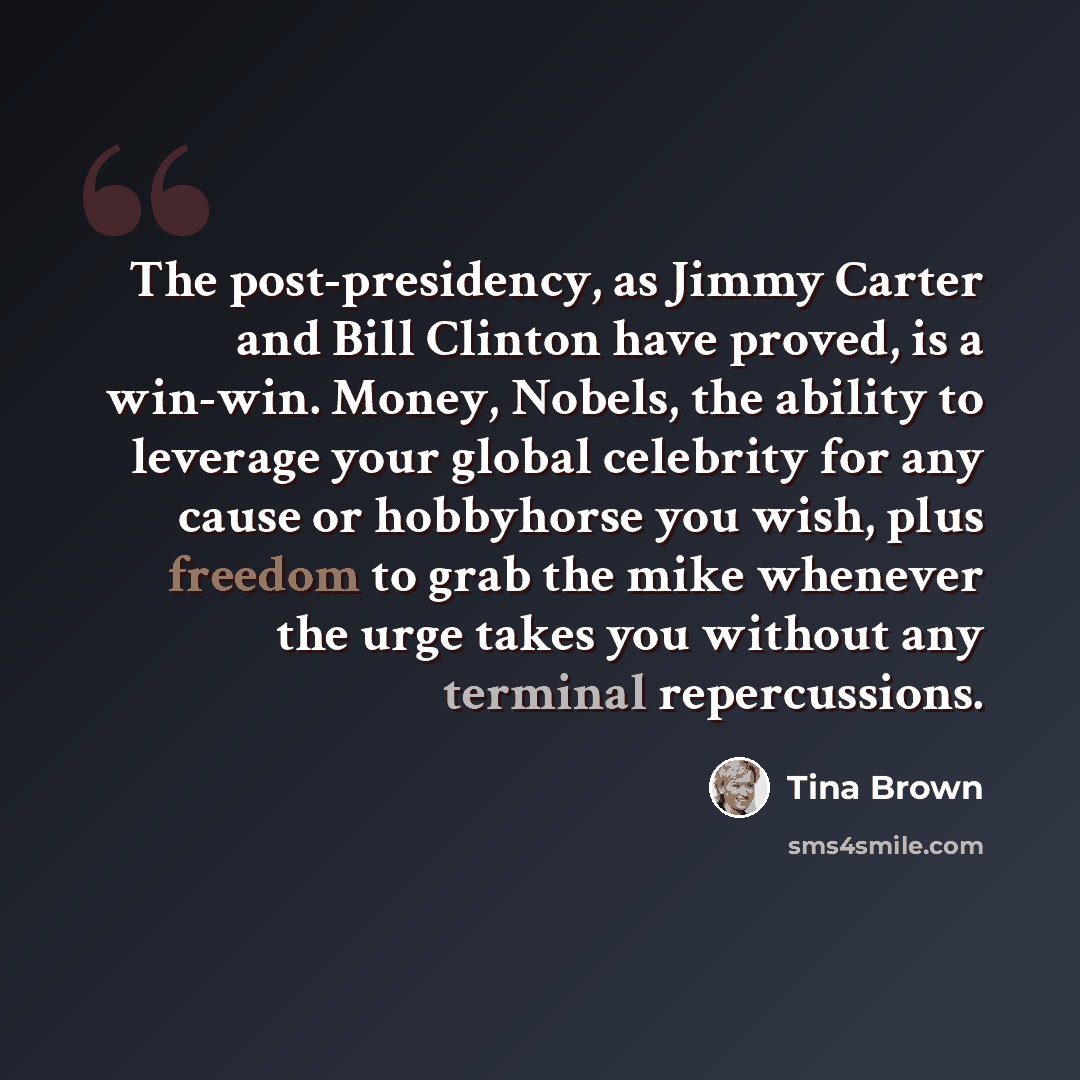 “The post-presidency, as Jimmy Carter and Bill Clinton have proved, is a win-win. Money, Nobels, the ability to leverage your global celebrity for any cause or hobbyhorse you wish, plus freedom to grab the mike whenever the urge takes you without any terminal repercussions.” quote by Tina Brown