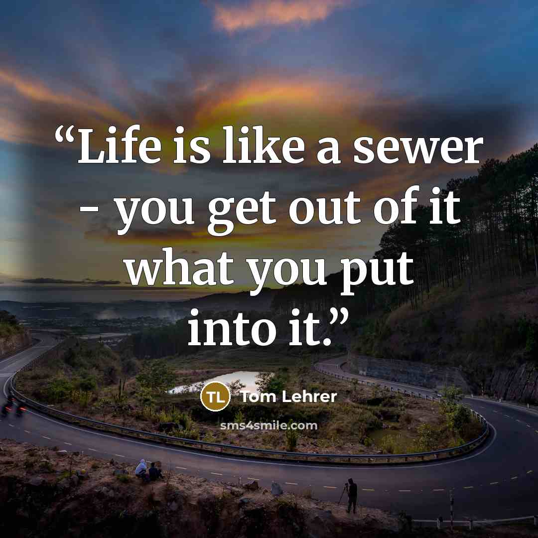 “Life is like a sewer - you get out of it what you put into it.” quote by Tom Lehrer
