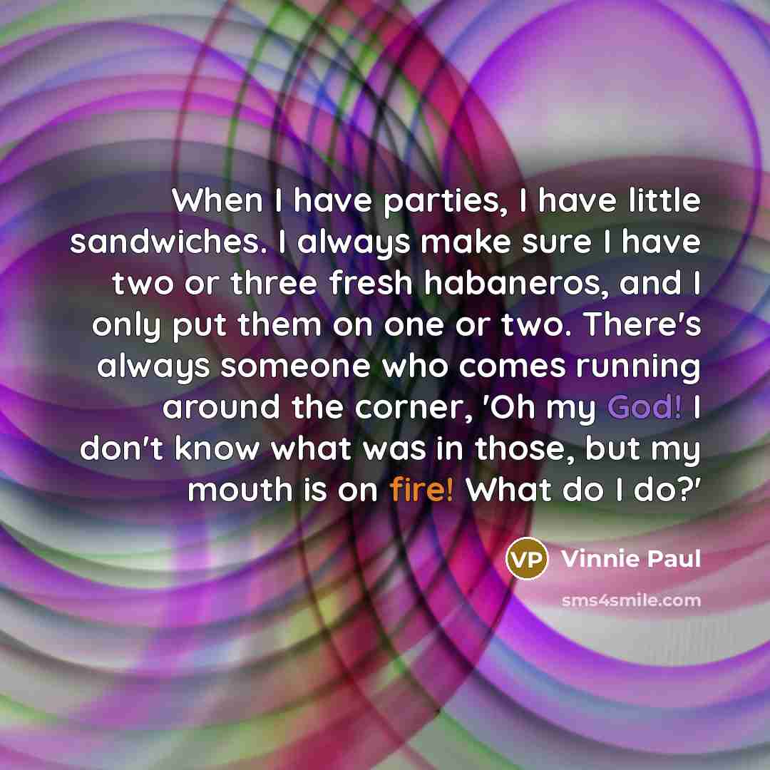 “When I have parties, I have little sandwiches. I always make sure I have two or three fresh habaneros, and I only put them on one or two. There's always someone who comes running around the corner, 'Oh my God! I don't know what was in those, but my mouth is on fire! What do I do?'” quote by Vinnie Paul