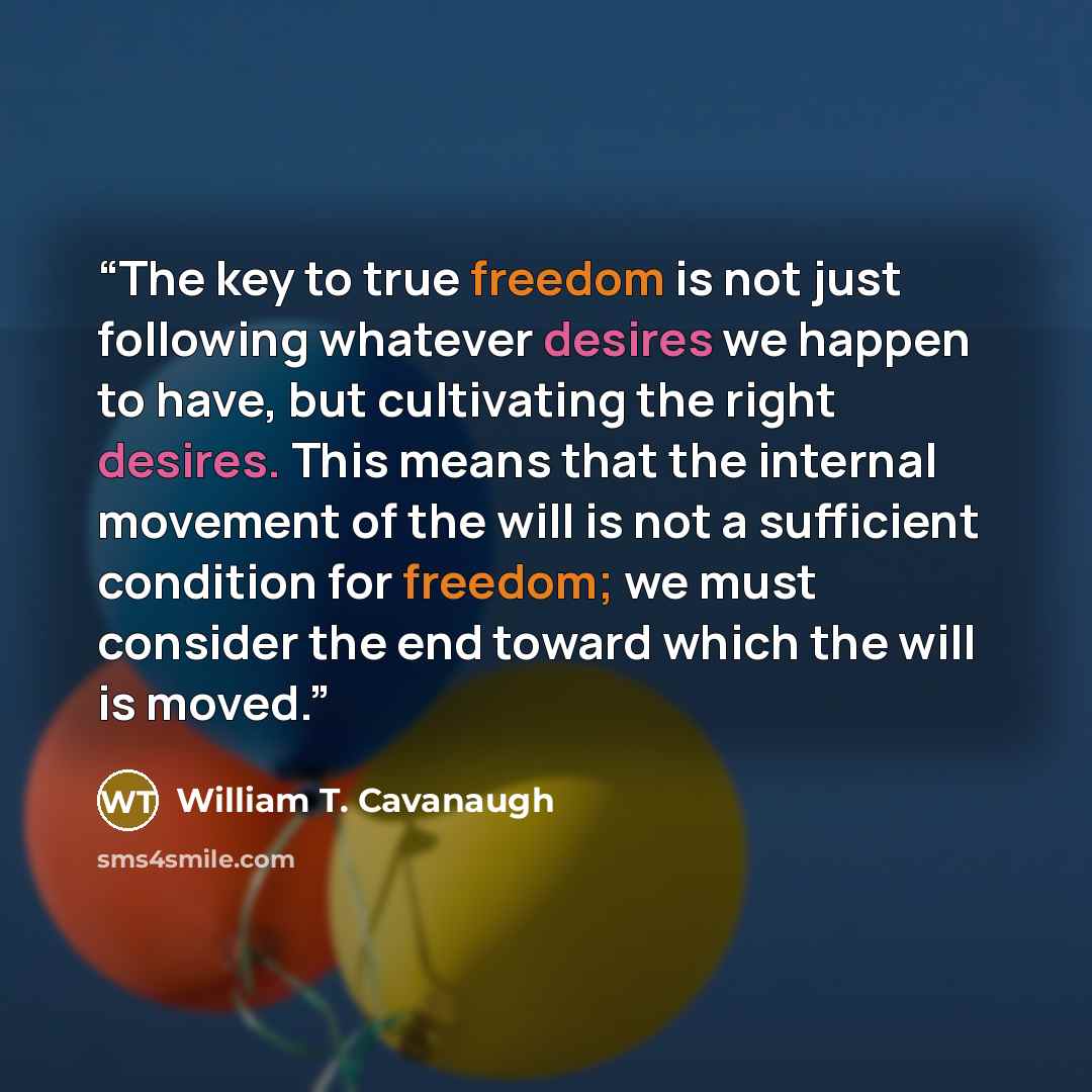 “The key to true freedom is not just following whatever desires we happen to have, but cultivating the right desires. This means that the internal movement of the will is not a sufficient condition for freedom; we must consider the end toward which the will is moved.” quote by William T. Cavanaugh