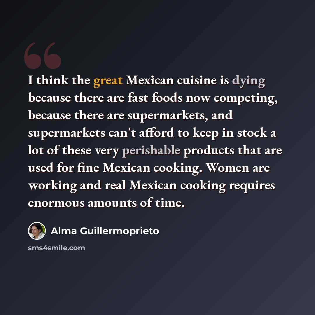 “I think the great Mexican cuisine is dying because there are fast foods now competing, because there are supermarkets, and supermarkets can't afford to keep in stock a lot of these very perishable products that are used for fine Mexican cooking. Women are working and real Mexican cooking requires…” quote by Alma Guillermoprieto