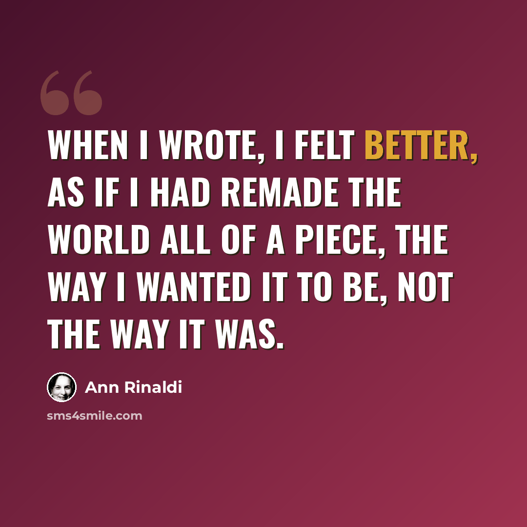 “When I wrote, I felt better, as if I had remade the world all of a piece, the way I wanted it to be, not the way it was.” quote by Ann Rinaldi