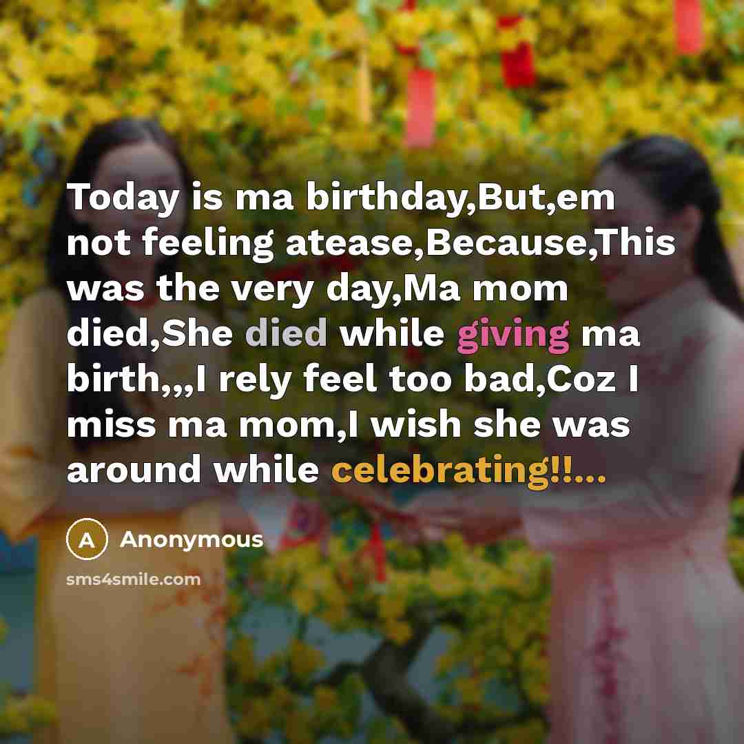 “Today is ma birthday,But,em not feeling atease,Because,This was the very day,Ma mom died,She died while giving ma birth,,,I rely feel too bad,Coz I miss ma mom,I wish she was around while celebrating!!...” quote by Anonymous