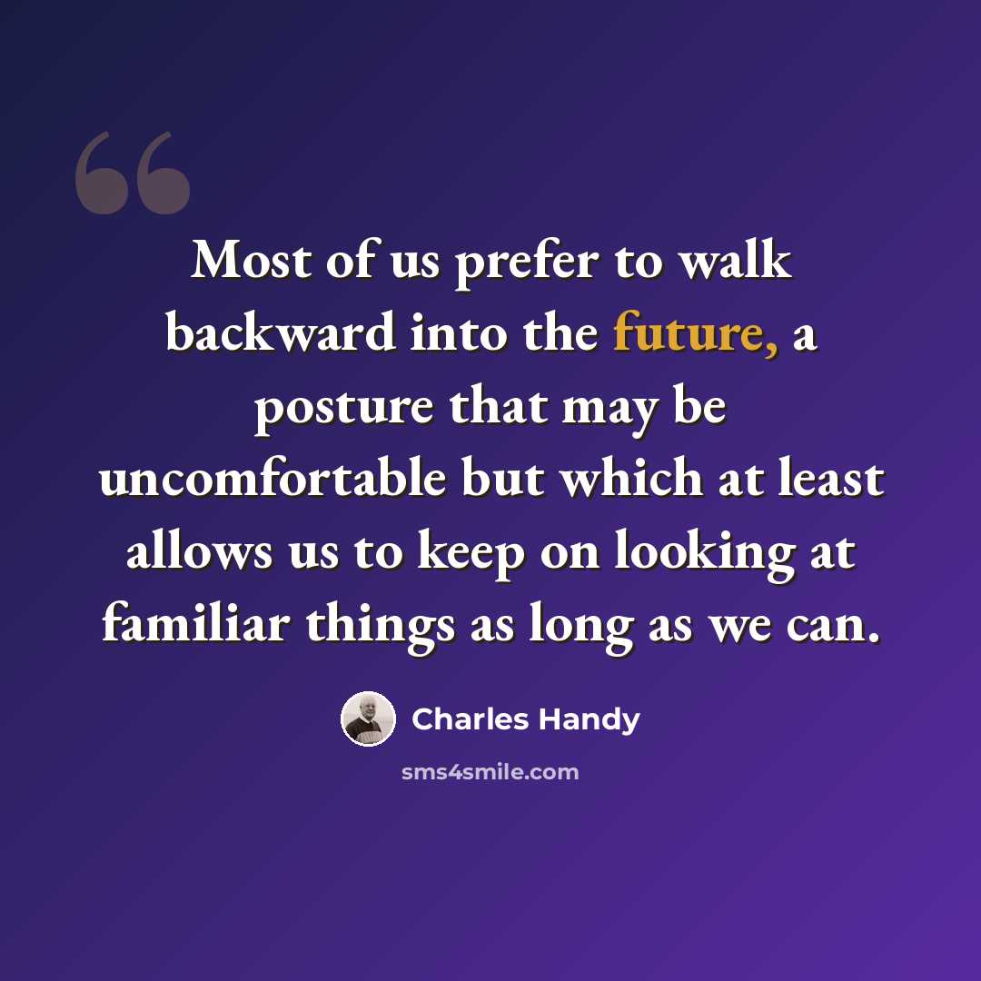 “Most of us prefer to walk backward into the future, a posture that may be uncomfortable but which at least allows us to keep on looking at familiar things as long as we can.” quote by Charles Handy