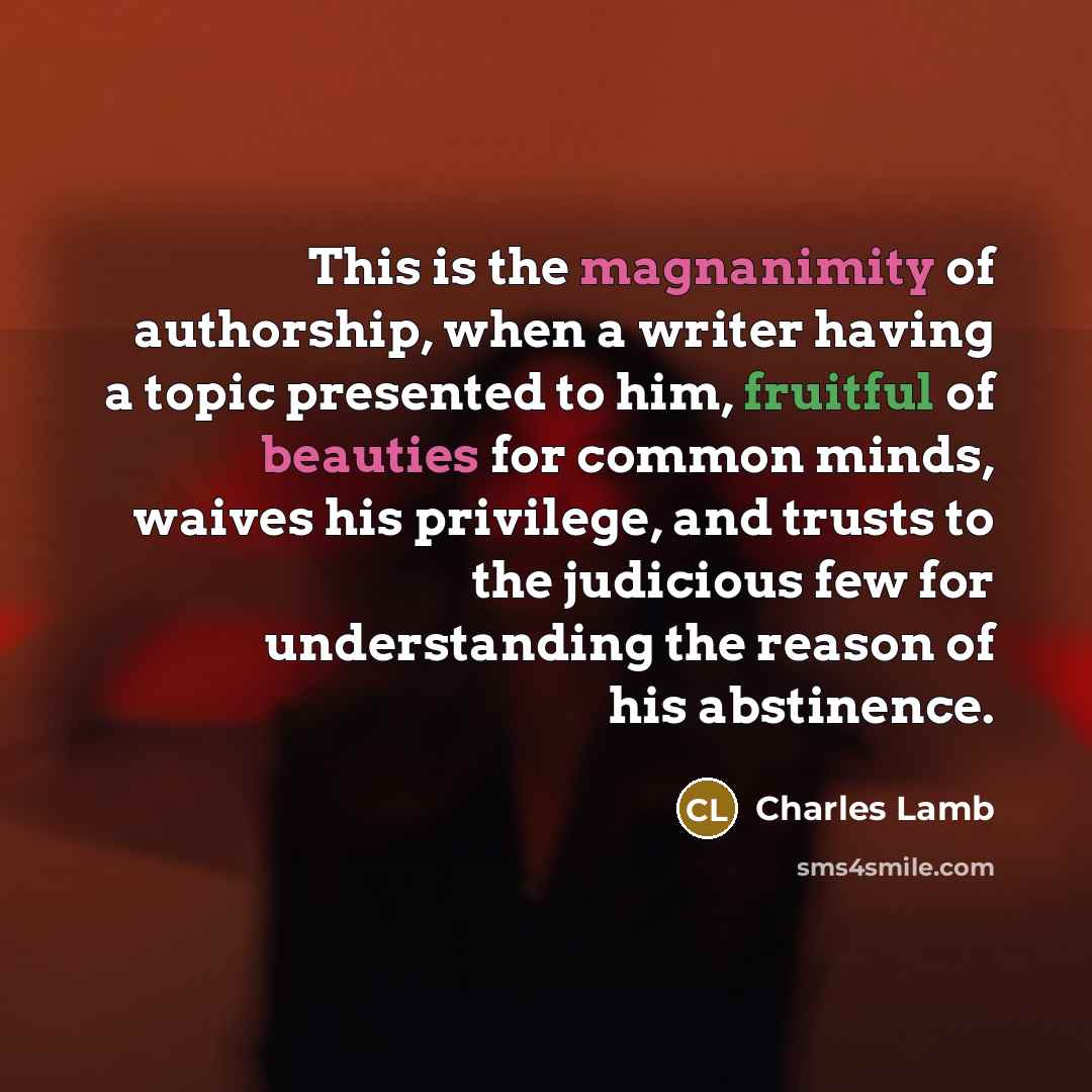“This is the magnanimity of authorship, when a writer having a topic presented to him, fruitful of beauties for common minds, waives his privilege, and trusts to the judicious few for understanding the reason of his abstinence.” quote by Charles Lamb