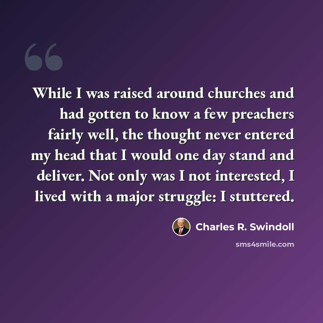 “While I was raised around churches and had gotten to know a few preachers fairly well, the thought never entered my head that I would one day stand and deliver. Not only was I not interested, I lived with a major struggle: I stuttered.” quote by Charles R. Swindoll