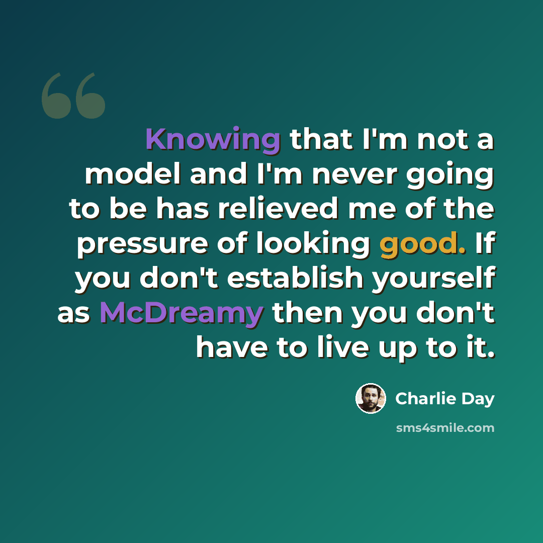 “Knowing that I'm not a model and I'm never going to be has relieved me of the pressure of looking good. If you don't establish yourself as McDreamy then you don't have to live up to it.” quote by Charlie Day