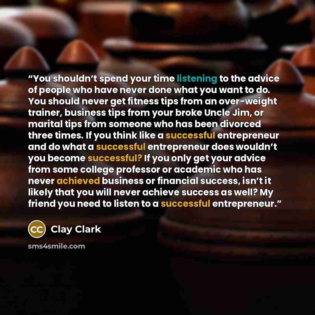 “You shouldn’t spend your time listening to the advice of people who have never done what you want to do. You should never get fitness tips from an over-weight trainer, business tips from your broke Uncle Jim, or marital tips from someone who has been divorced three times. If you think like a…” quote by Clay Clark