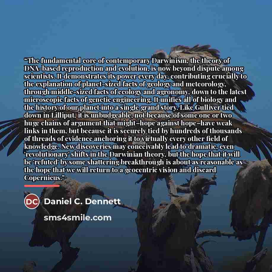 “The fundamental core of contemporary Darwinism, the theory of DNA-based reproduction and evolution, is now beyond dispute among scientists. It demonstrates its power every day, contributing crucially to the explanation of planet-sized facts of geology and meteorology, through middle-sized facts of…” quote by Daniel C. Dennett