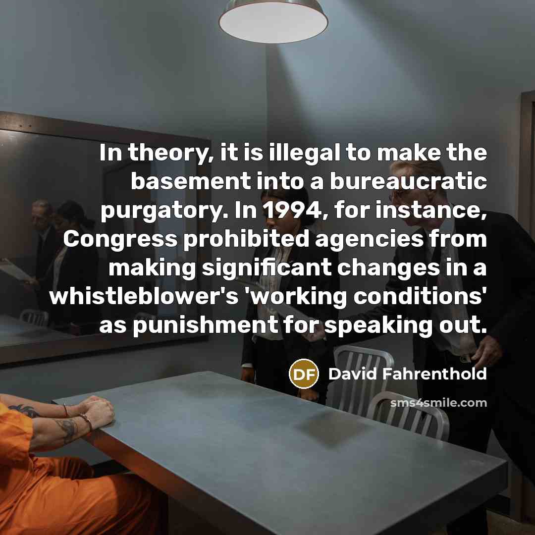 “In theory, it is illegal to make the basement into a bureaucratic purgatory. In 1994, for instance, Congress prohibited agencies from making significant changes in a whistleblower's 'working conditions' as punishment for speaking out.” quote by David Fahrenthold