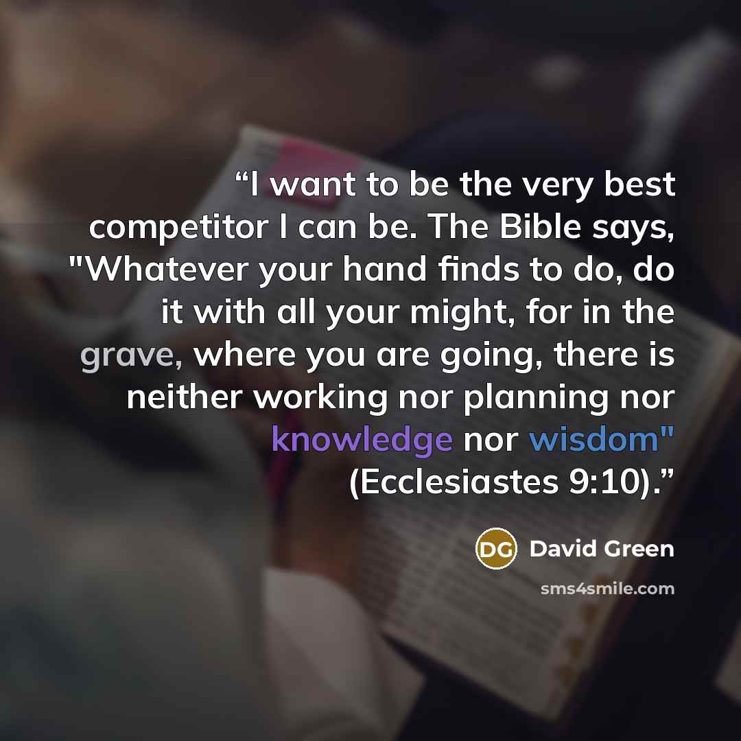 “I want to be the very best competitor I can be. The Bible says, "Whatever your hand finds to do, do it with all your might, for in the grave, where you are going, there is neither working nor planning nor knowledge nor wisdom" (Ecclesiastes 9:10).” quote by David Green