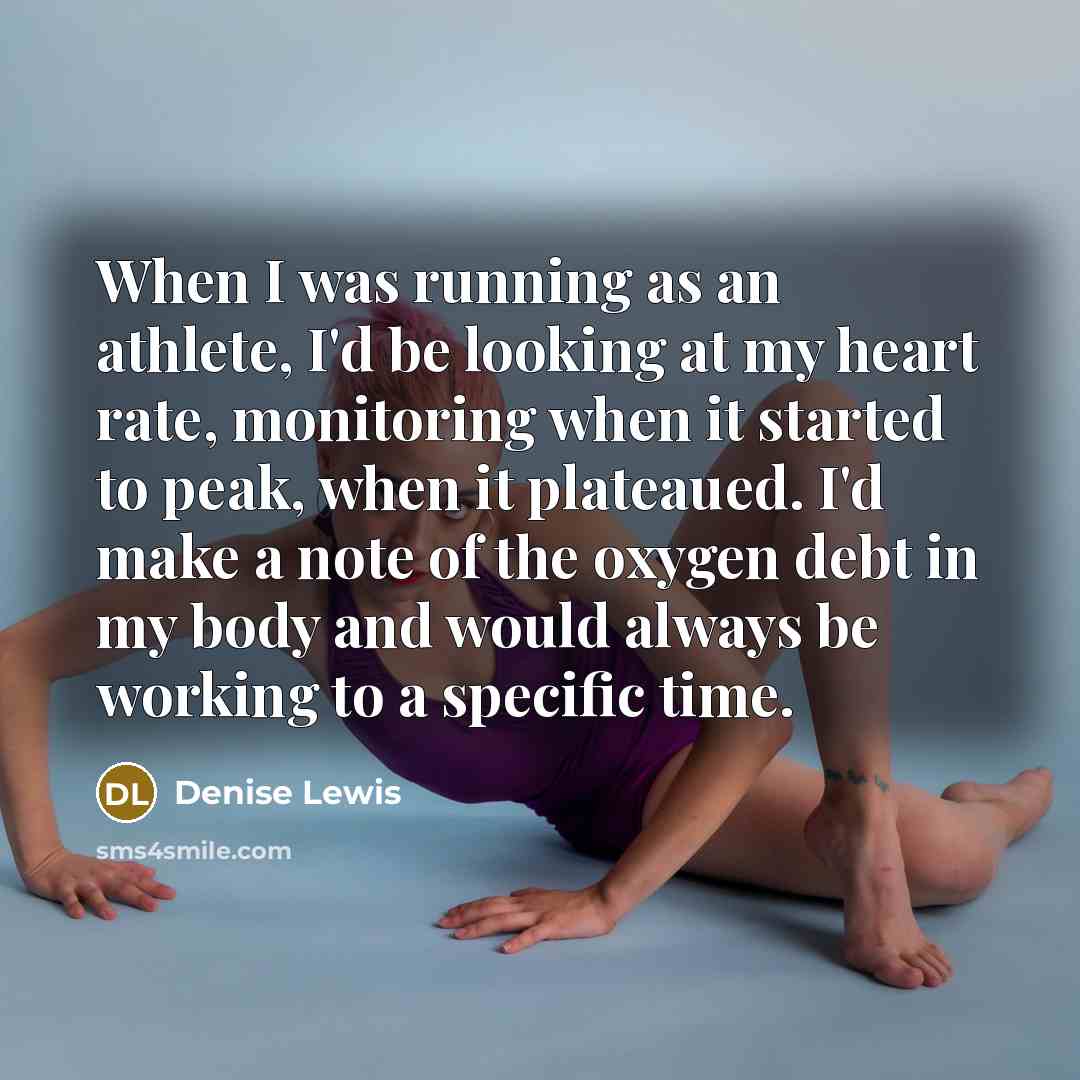 “When I was running as an athlete, I'd be looking at my heart rate, monitoring when it started to peak, when it plateaued. I'd make a note of the oxygen debt in my body and would always be working to a specific time.” quote by Denise Lewis