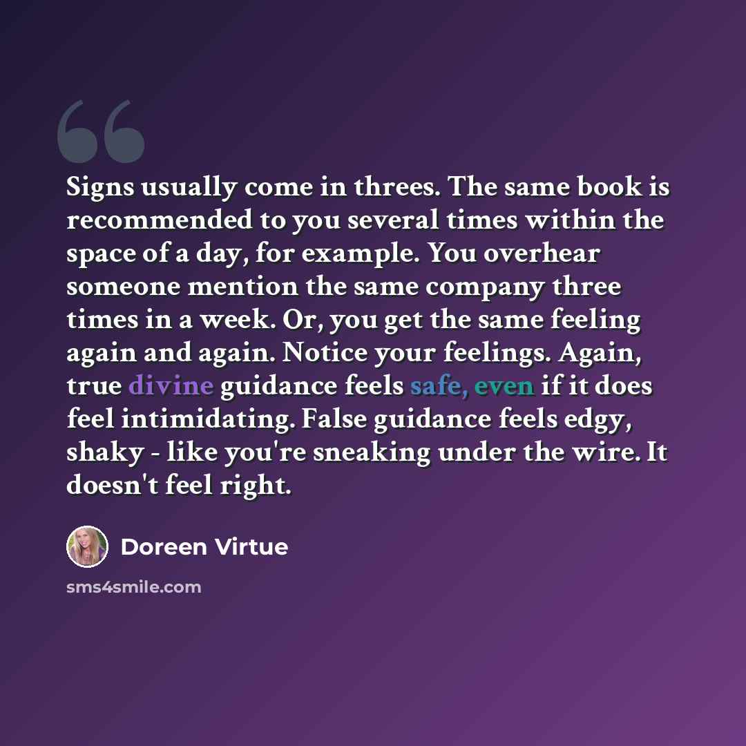 “Signs usually come in threes. The same book is recommended to you several times within the space of a day, for example. You overhear someone mention the same company three times in a week. Or, you get the same feeling again and again. Notice your feelings. Again, true divine guidance feels safe…” quote by Doreen Virtue
