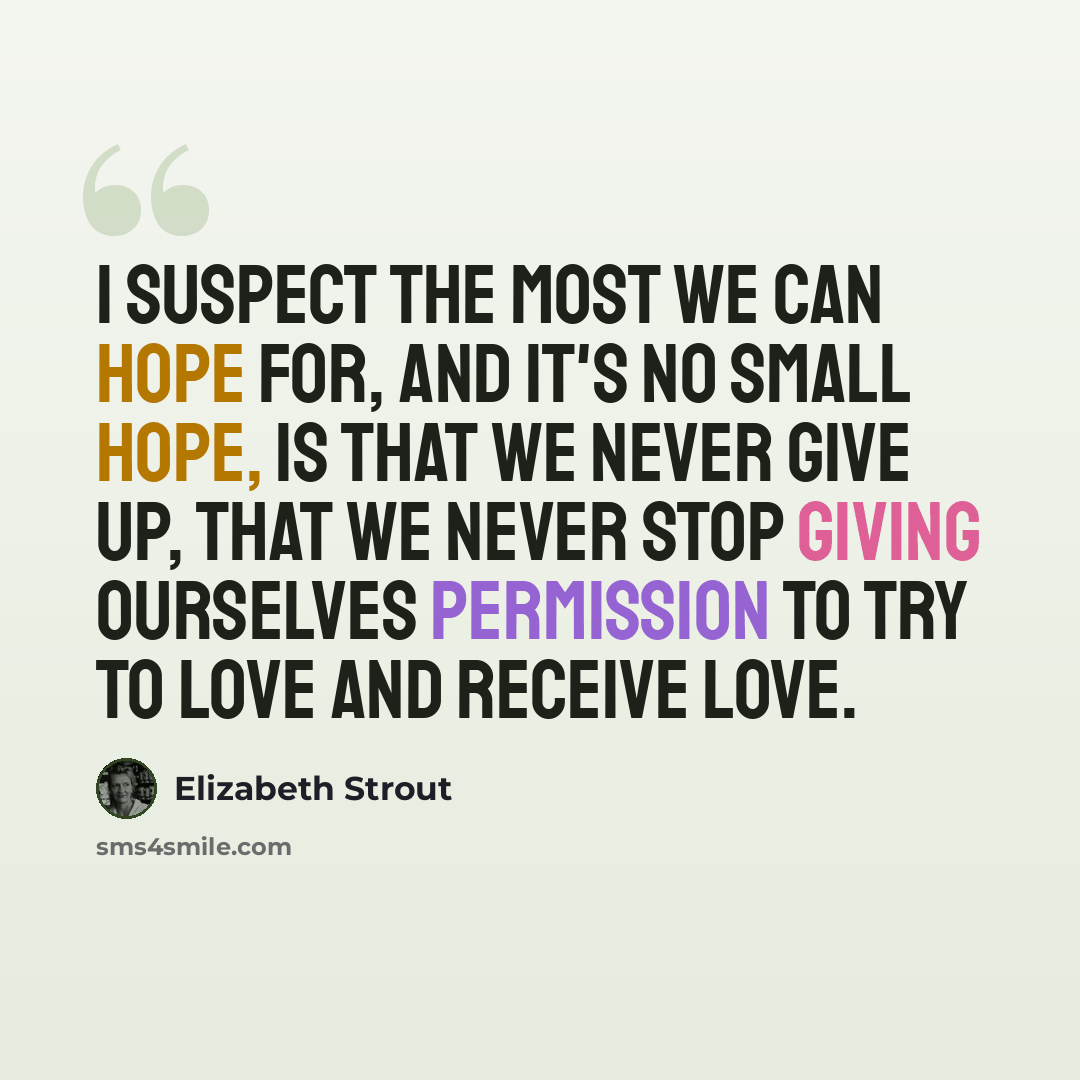 “I suspect the most we can hope for, and it's no small hope, is that we never give up, that we never stop giving ourselves permission to try to love and receive love.” quote by Elizabeth Strout